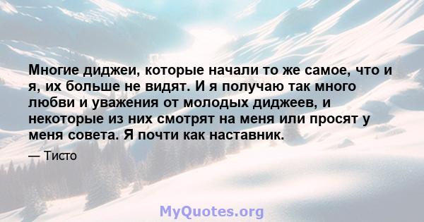 Многие диджеи, которые начали то же самое, что и я, их больше не видят. И я получаю так много любви и уважения от молодых диджеев, и некоторые из них смотрят на меня или просят у меня совета. Я почти как наставник.