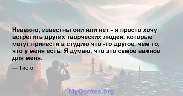 Неважно, известны они или нет - я просто хочу встретить других творческих людей, которые могут принести в студию что -то другое, чем то, что у меня есть. Я думаю, что это самое важное для меня.