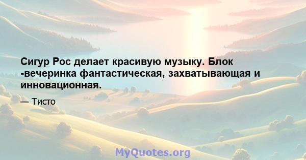 Сигур Рос делает красивую музыку. Блок -вечеринка фантастическая, захватывающая и инновационная.