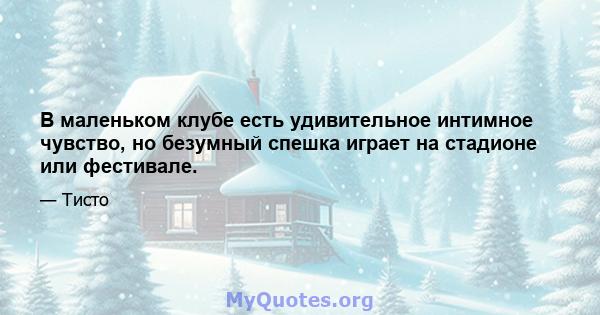 В маленьком клубе есть удивительное интимное чувство, но безумный спешка играет на стадионе или фестивале.