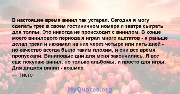 В настоящее время винил так устарел. Сегодня я могу сделать трек в своем гостиничном номере и завтра сыграть для толпы. Это никогда не происходит с винилом. В конце моего винилового периода я играл много ацетатов - я