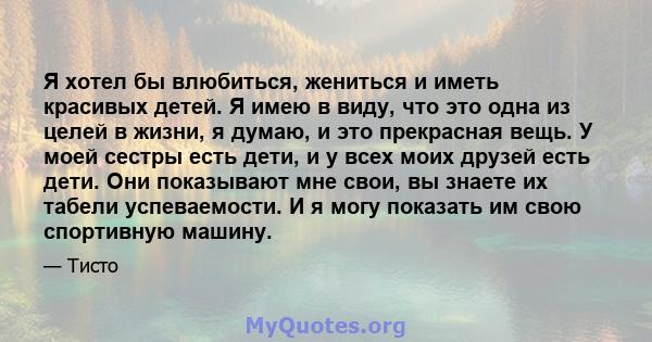 Я хотел бы влюбиться, жениться и иметь красивых детей. Я имею в виду, что это одна из целей в жизни, я думаю, и это прекрасная вещь. У моей сестры есть дети, и у всех моих друзей есть дети. Они показывают мне свои, вы