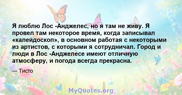 Я люблю Лос -Анджелес, но я там не живу. Я провел там некоторое время, когда записывал «калейдоскоп», в основном работая с некоторыми из артистов, с которыми я сотрудничал. Город и люди в Лос -Анджелесе имеют отличную