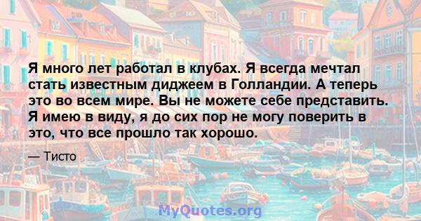 Я много лет работал в клубах. Я всегда мечтал стать известным диджеем в Голландии. А теперь это во всем мире. Вы не можете себе представить. Я имею в виду, я до сих пор не могу поверить в это, что все прошло так хорошо.