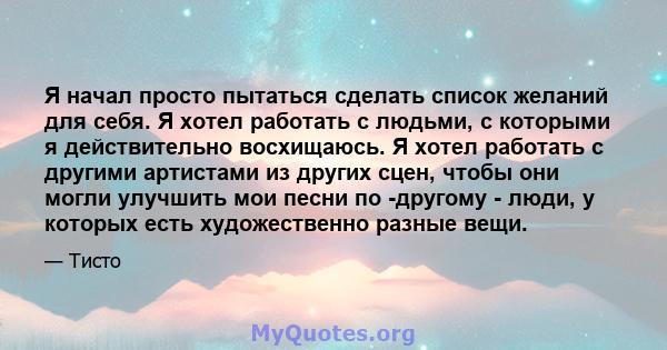 Я начал просто пытаться сделать список желаний для себя. Я хотел работать с людьми, с которыми я действительно восхищаюсь. Я хотел работать с другими артистами из других сцен, чтобы они могли улучшить мои песни по