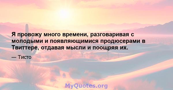 Я провожу много времени, разговаривая с молодыми и появляющимися продюсерами в Твиттере, отдавая мысли и поощряя их.