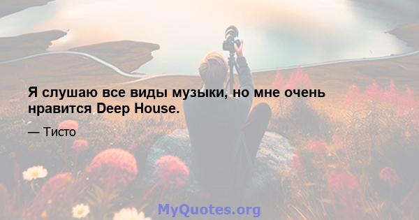 Я слушаю все виды музыки, но мне очень нравится Deep House.