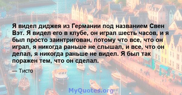 Я видел диджея из Германии под названием Свен Вэт. Я видел его в клубе, он играл шесть часов, и я был просто заинтригован, потому что все, что он играл, я никогда раньше не слышал, и все, что он делал, я никогда раньше