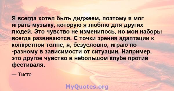 Я всегда хотел быть диджеем, поэтому я мог играть музыку, которую я люблю для других людей. Это чувство не изменилось, но мои наборы всегда развиваются. С точки зрения адаптации к конкретной толпе, я, безусловно, играю