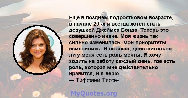 Еще в позднем подростковом возрасте, в начале 20 -х я всегда хотел стать девушкой Джеймса Бонда. Теперь это совершенно иначе. Моя жизнь так сильно изменилась, мои приоритеты изменились. Я не знаю, действительно ли у