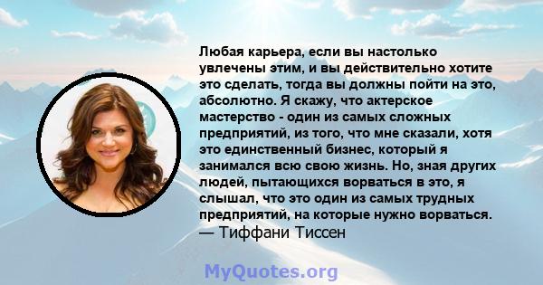 Любая карьера, если вы настолько увлечены этим, и вы действительно хотите это сделать, тогда вы должны пойти на это, абсолютно. Я скажу, что актерское мастерство - один из самых сложных предприятий, из того, что мне