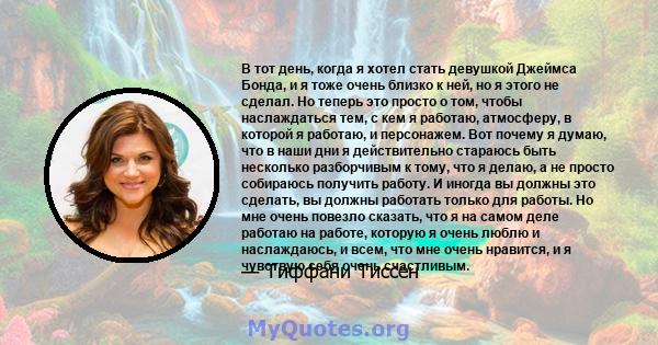 В тот день, когда я хотел стать девушкой Джеймса Бонда, и я тоже очень близко к ней, но я этого не сделал. Но теперь это просто о том, чтобы наслаждаться тем, с кем я работаю, атмосферу, в которой я работаю, и