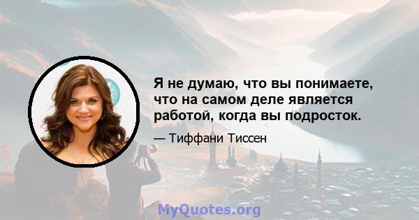 Я не думаю, что вы понимаете, что на самом деле является работой, когда вы подросток.