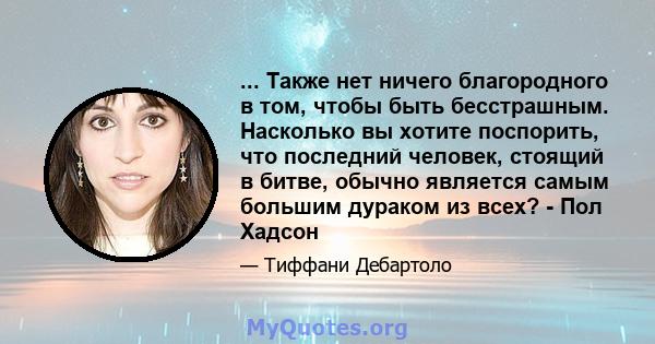 ... Также нет ничего благородного в том, чтобы быть бесстрашным. Насколько вы хотите поспорить, что последний человек, стоящий в битве, обычно является самым большим дураком из всех? - Пол Хадсон