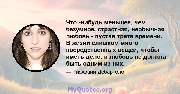 Что -нибудь меньшее, чем безумное, страстная, необычная любовь - пустая трата времени. В жизни слишком много посредственных вещей, чтобы иметь дело, и любовь не должна быть одним из них.