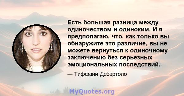 Есть большая разница между одиночеством и одиноким. И я предполагаю, что, как только вы обнаружите это различие, вы не можете вернуться к одиночному заключению без серьезных эмоциональных последствий.