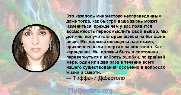 Это казалось мне жестоко несправедливым, даже тогда, как быстро ваша жизнь может измениться, прежде чем у вас появится возможность переосмыслить свой выбор. Мы должны получить вторые шансы на большие вещи. Мы должны