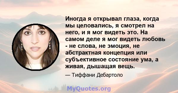 Иногда я открывал глаза, когда мы целовались, я смотрел на него, и я мог видеть это. На самом деле я мог видеть любовь - не слова, не эмоция, не абстрактная концепция или субъективное состояние ума, а живая, дышащая