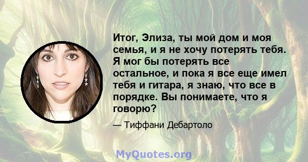 Итог, Элиза, ты мой дом и моя семья, и я не хочу потерять тебя. Я мог бы потерять все остальное, и пока я все еще имел тебя и гитара, я знаю, что все в порядке. Вы понимаете, что я говорю?