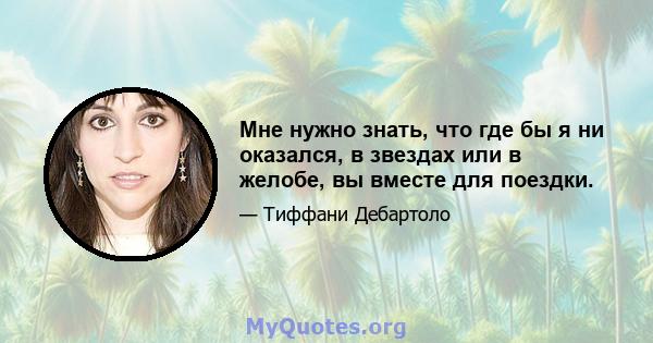 Мне нужно знать, что где бы я ни оказался, в звездах или в желобе, вы вместе для поездки.