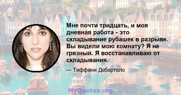 Мне почти тридцать, и моя дневная работа - это складывание рубашек в разрыве. Вы видели мою комнату? Я не грязный. Я восстанавливаю от складывания.