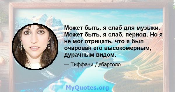 Может быть, я слаб для музыки. Может быть, я слаб, период. Но я не мог отрицать, что я был очарован его высокомерным, дурачным видом.