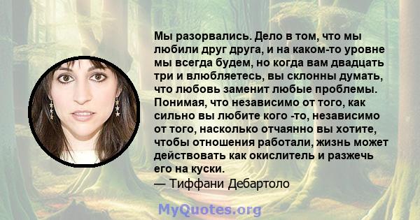 Мы разорвались. Дело в том, что мы любили друг друга, и на каком-то уровне мы всегда будем, но когда вам двадцать три и влюбляетесь, вы склонны думать, что любовь заменит любые проблемы. Понимая, что независимо от того, 