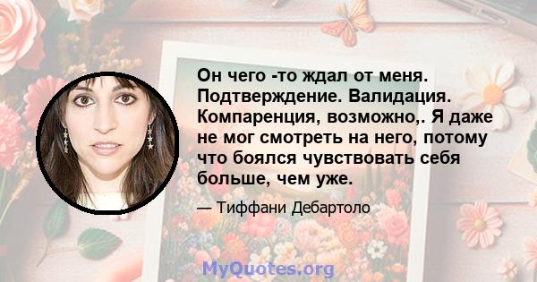 Он чего -то ждал от меня. Подтверждение. Валидация. Компаренция, возможно,. Я даже не мог смотреть на него, потому что боялся чувствовать себя больше, чем уже.