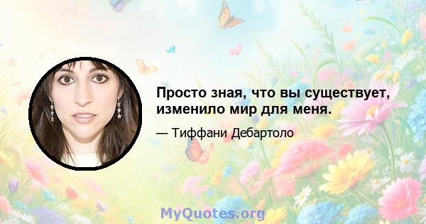 Просто зная, что вы существует, изменило мир для меня.