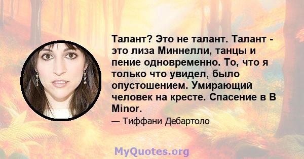 Талант? Это не талант. Талант - это лиза Миннелли, танцы и пение одновременно. То, что я только что увидел, было опустошением. Умирающий человек на кресте. Спасение в B Minor.