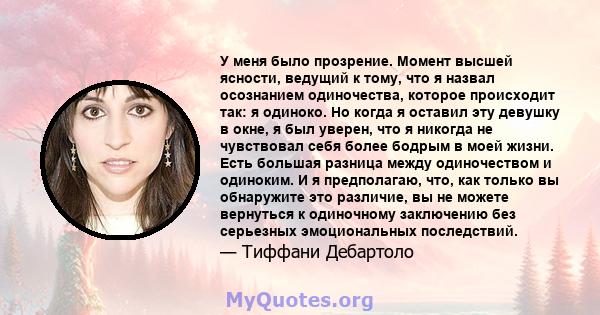 У меня было прозрение. Момент высшей ясности, ведущий к тому, что я назвал осознанием одиночества, которое происходит так: я одиноко. Но когда я оставил эту девушку в окне, я был уверен, что я никогда не чувствовал себя 