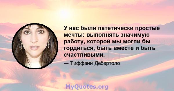 У нас были патетически простые мечты: выполнять значимую работу, которой мы могли бы гордиться, быть вместе и быть счастливыми.