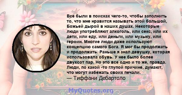 Все были в поисках чего-то, чтобы заполнить то, что мне нравится называть этой большой, Божьей дырой в наших душах. Некоторые люди употребляют алкоголь, или секс, или их дети, или еду, или деньги, или музыку, или