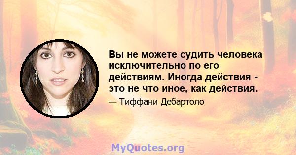 Вы не можете судить человека исключительно по его действиям. Иногда действия - это не что иное, как действия.