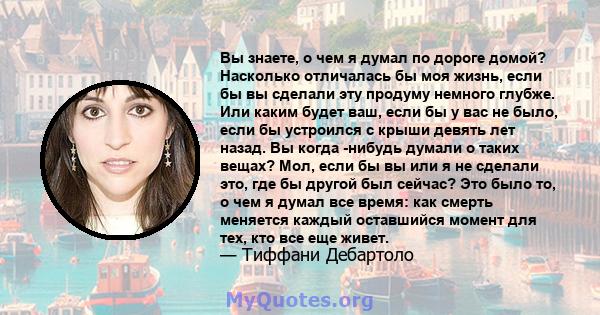 Вы знаете, о чем я думал по дороге домой? Насколько отличалась бы моя жизнь, если бы вы сделали эту продуму немного глубже. Или каким будет ваш, если бы у вас не было, если бы устроился с крыши девять лет назад. Вы