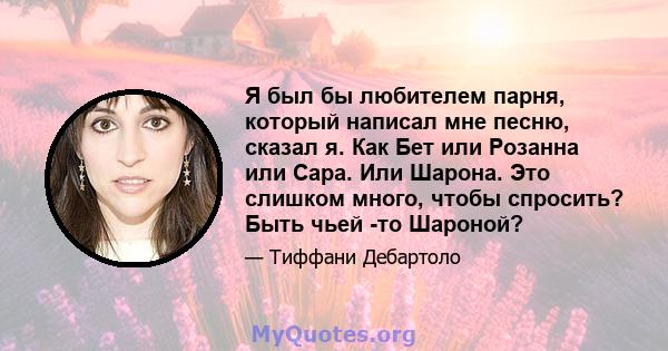 Я был бы любителем парня, который написал мне песню, сказал я. Как Бет или Розанна или Сара. Или Шарона. Это слишком много, чтобы спросить? Быть чьей -то Шароной?