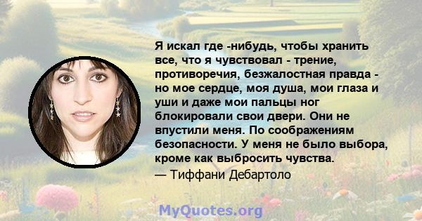 Я искал где -нибудь, чтобы хранить все, что я чувствовал - трение, противоречия, безжалостная правда - но мое сердце, моя душа, мои глаза и уши и даже мои пальцы ног блокировали свои двери. Они не впустили меня. По