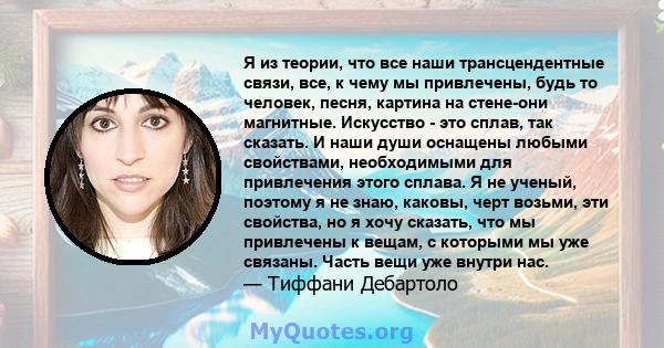 Я из теории, что все наши трансцендентные связи, все, к чему мы привлечены, будь то человек, песня, картина на стене-они магнитные. Искусство - это сплав, так сказать. И наши души оснащены любыми свойствами,