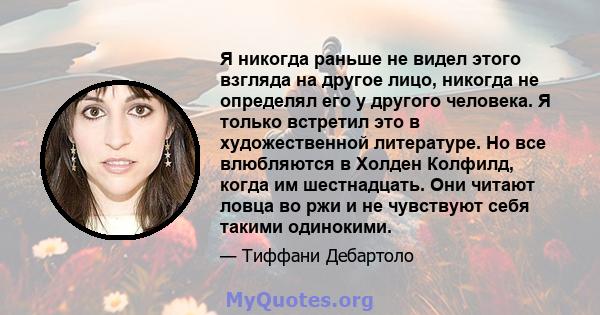 Я никогда раньше не видел этого взгляда на другое лицо, никогда не определял его у другого человека. Я только встретил это в художественной литературе. Но все влюбляются в Холден Колфилд, когда им шестнадцать. Они