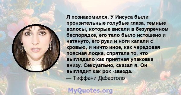 Я познакомился. У Иисуса были пронзительные голубые глаза, темные волосы, которые висели в безупречном беспорядке, его тело было истощено и натянуто, его руки и ноги капали с кровью, и ничто иное, как чередовая поясная