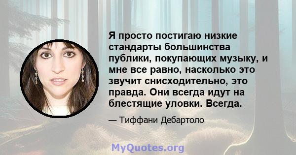 Я просто постигаю низкие стандарты большинства публики, покупающих музыку, и мне все равно, насколько это звучит снисходительно, это правда. Они всегда идут на блестящие уловки. Всегда.