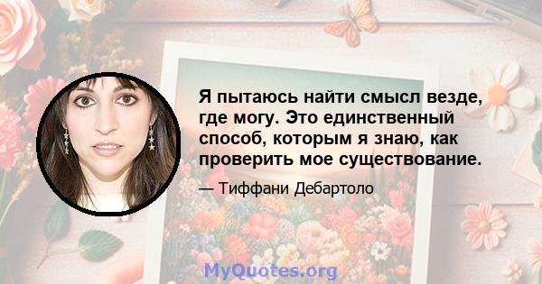 Я пытаюсь найти смысл везде, где могу. Это единственный способ, которым я знаю, как проверить мое существование.