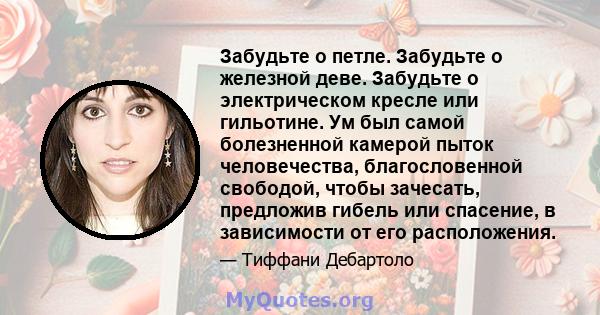 Забудьте о петле. Забудьте о железной деве. Забудьте о электрическом кресле или гильотине. Ум был самой болезненной камерой пыток человечества, благословенной свободой, чтобы зачесать, предложив гибель или спасение, в