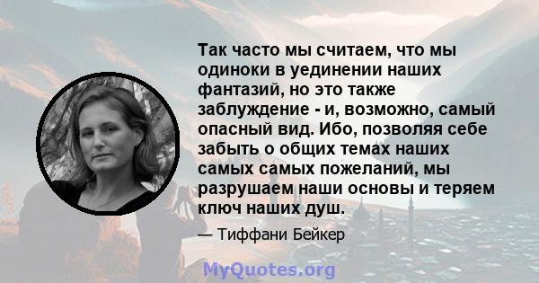 Так часто мы считаем, что мы одиноки в уединении наших фантазий, но это также заблуждение - и, возможно, самый опасный вид. Ибо, позволяя себе забыть о общих темах наших самых самых пожеланий, мы разрушаем наши основы и 