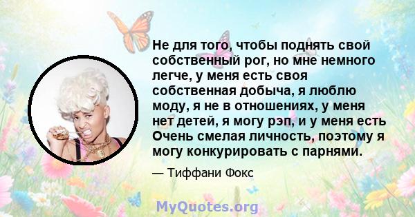 Не для того, чтобы поднять свой собственный рог, но мне немного легче, у меня есть своя собственная добыча, я люблю моду, я не в отношениях, у меня нет детей, я могу рэп, и у меня есть Очень смелая личность, поэтому я