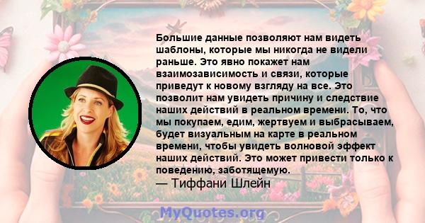 Большие данные позволяют нам видеть шаблоны, которые мы никогда не видели раньше. Это явно покажет нам взаимозависимость и связи, которые приведут к новому взгляду на все. Это позволит нам увидеть причину и следствие