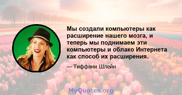 Мы создали компьютеры как расширение нашего мозга, и теперь мы поднимаем эти компьютеры и облако Интернета как способ их расширения.