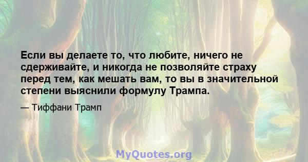 Если вы делаете то, что любите, ничего не сдерживайте, и никогда не позволяйте страху перед тем, как мешать вам, то вы в значительной степени выяснили формулу Трампа.