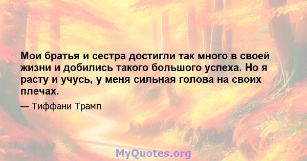 Мои братья и сестра достигли так много в своей жизни и добились такого большого успеха. Но я расту и учусь, у меня сильная голова на своих плечах.