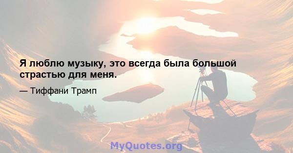 Я люблю музыку, это всегда была большой страстью для меня.